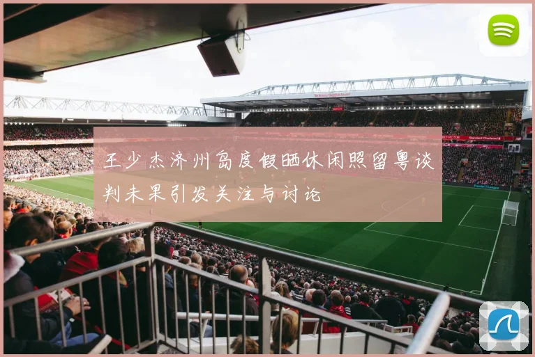 王少杰济州岛度假晒休闲照留粤谈判未果引发关注与讨论