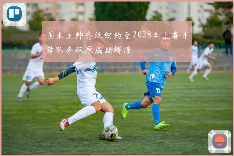 国米主帅齐沃续约至2028年上赛季带队夺双冠成就辉煌