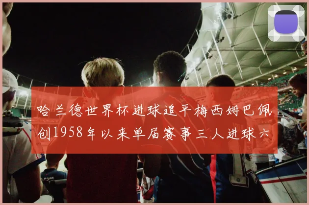 哈兰德世界杯进球追平梅西姆巴佩创1958年以来单届赛事三人进球六次新纪录