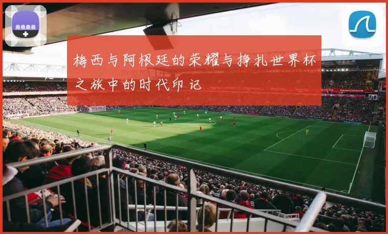 梅西与阿根廷的荣耀与挣扎世界杯之旅中的时代印记