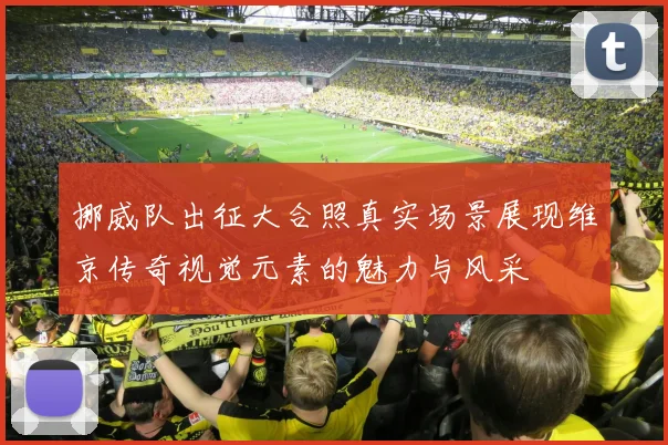 挪威队出征大合照真实场景展现维京传奇视觉元素的魅力与风采