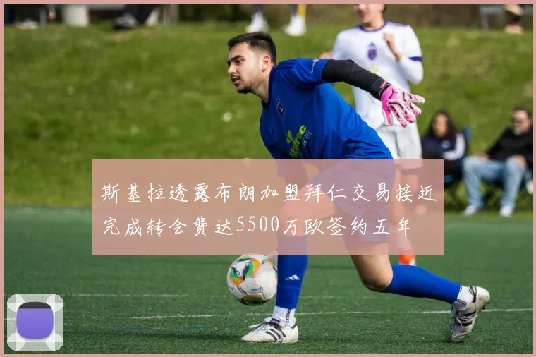 斯基拉透露布朗加盟拜仁交易接近完成转会费达5500万欧签约五年