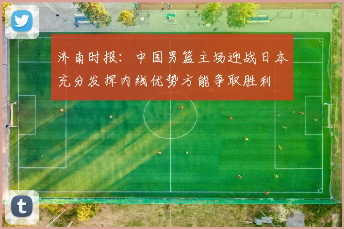 济南时报：中国男篮主场迎战日本充分发挥内线优势方能争取胜利