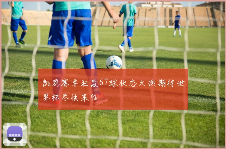 凯恩赛季狂轰67球状态火热期待世界杯尽快来临