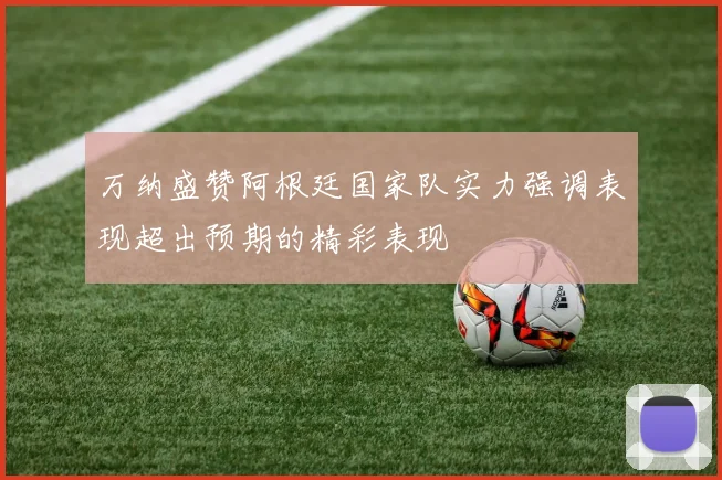 万纳盛赞阿根廷国家队实力强调表现超出预期的精彩表现