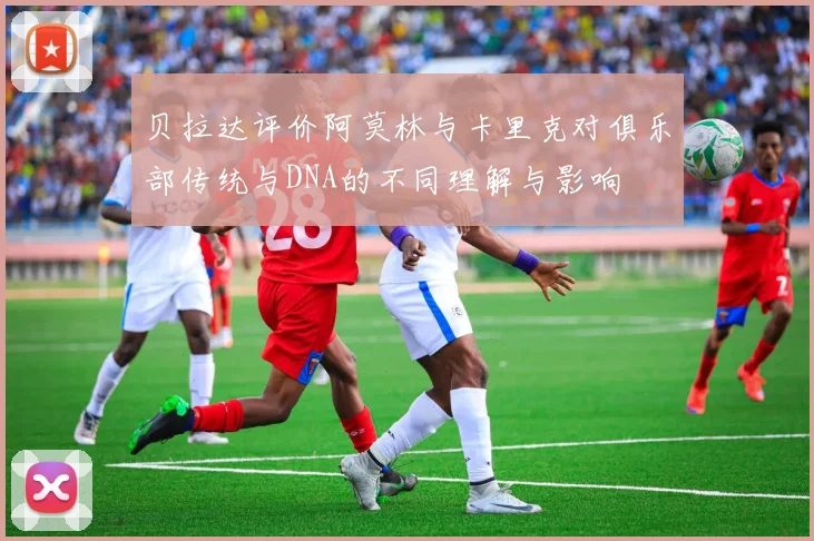 贝拉达评价阿莫林与卡里克对俱乐部传统与DNA的不同理解与影响