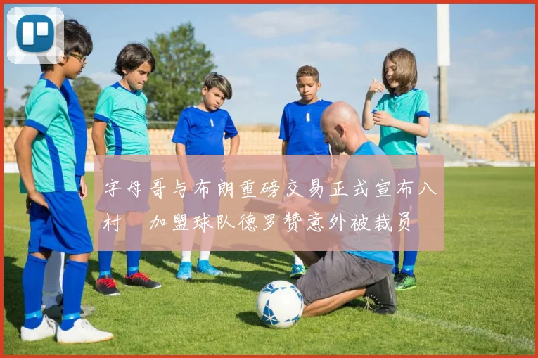 字母哥与布朗重磅交易正式宣布八村塁加盟球队德罗赞意外被裁员