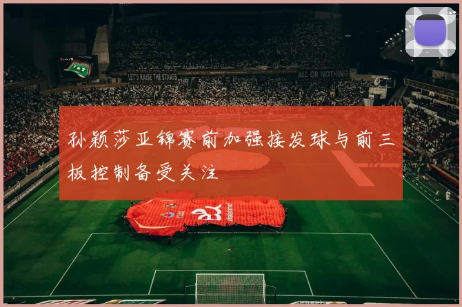 孙颖莎亚锦赛前加强接发球与前三板控制备受关注