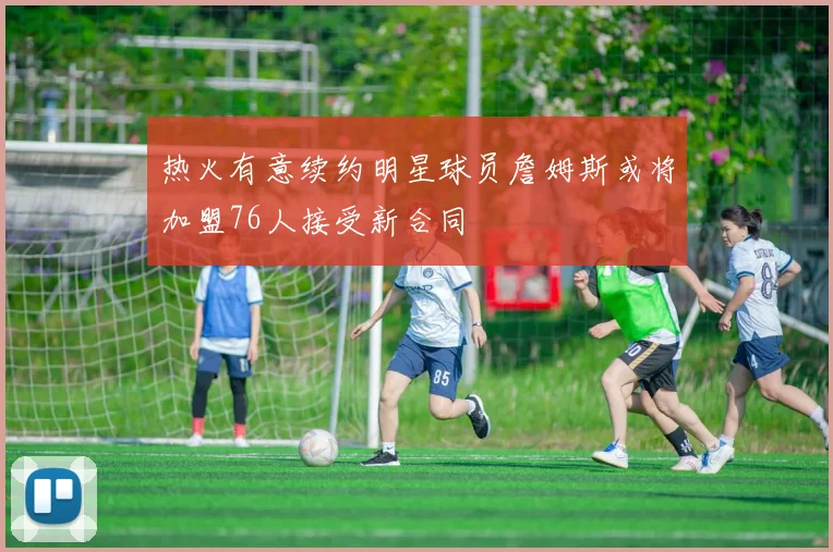 热火有意续约明星球员詹姆斯或将加盟76人接受新合同